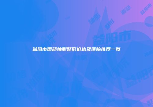 益阳市面部抽脂整形价格及医院推荐一览