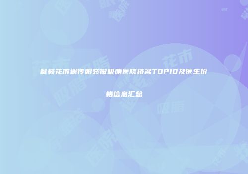 攀枝花市遗传眼袋做吸脂医院排名TOP10及医生价格信息汇总