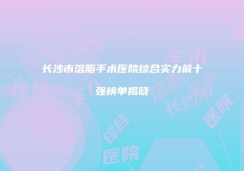 长沙市溶脂手术医院综合实力前十强榜单揭晓
