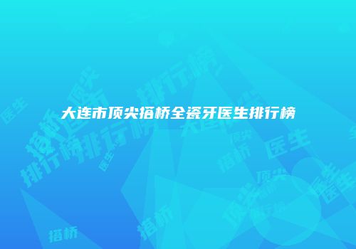 大连市顶尖搭桥全瓷牙医生排行榜