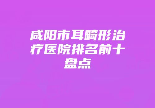 咸阳市耳畸形治疗医院排名前十盘点