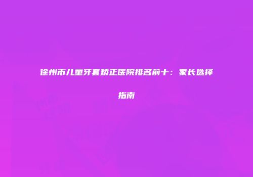 徐州市儿童牙套矫正医院排名前十：家长选择指南
