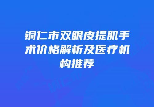 铜仁市双眼皮提肌手术价格解析及医疗机构推荐