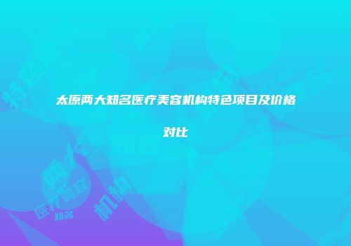 太原两大知名医疗美容机构特色项目及价格对比