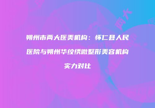 朔州市两大医美机构：怀仁县人民医院与朔州华纹绣微整形美容机构实力对比