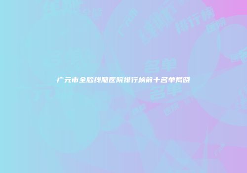广元市全脸线雕医院排行榜前十名单揭晓