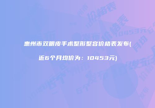 惠州市双眼皮手术整形整容价格表发布(近6个月均价为：10453元)