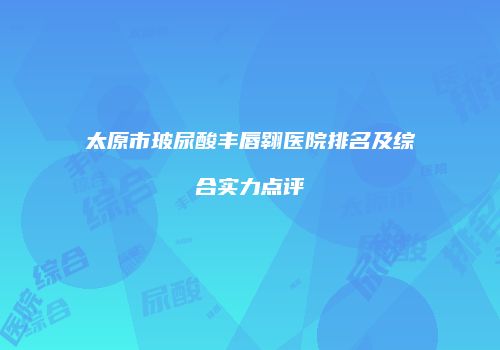 太原市玻尿酸丰唇翱医院排名及综合实力点评
