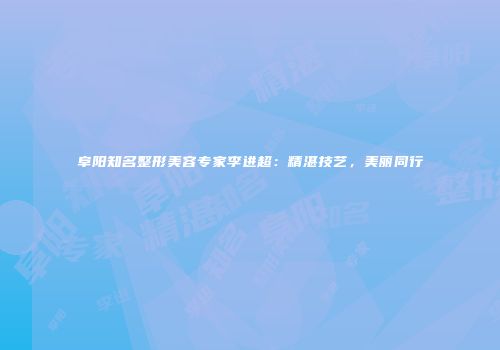 阜阳知名整形美容专家李进超：精湛技艺，美丽同行