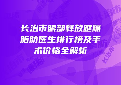 长治市眼部释放眶隔脂肪医生排行榜及手术价格全解析