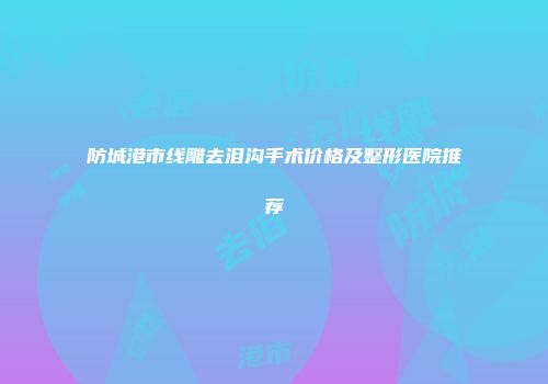 防城港市线雕去泪沟手术价格及整形医院推荐