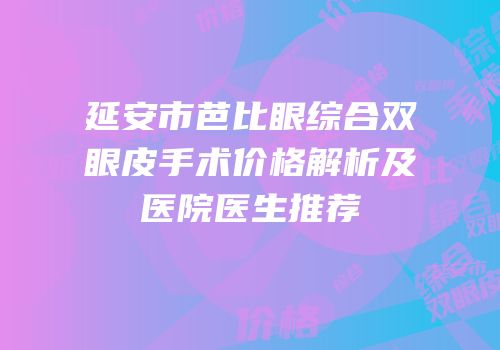 延安市芭比眼综合双眼皮手术价格解析及医院医生推荐
