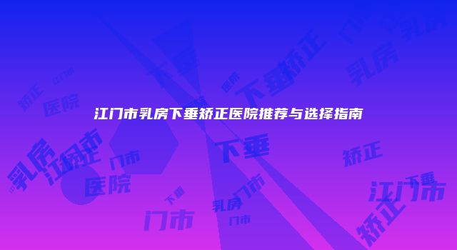 江门市乳房下垂矫正医院推荐与选择指南