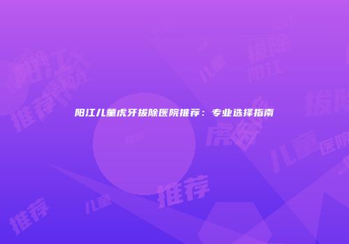 阳江儿童虎牙拔除医院推荐：专业选择指南