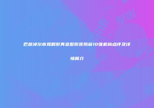 巴彦淖尔市耳畸形再造整形医院前10强机构点评及详情简介