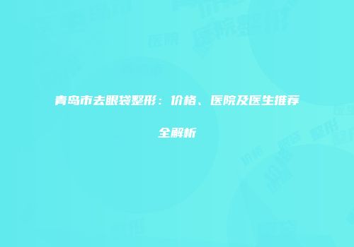 青岛市去眼袋整形：价格、医院及医生推荐全解析