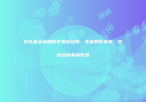 包头首玺丽格医疗美容诊所：专业整形美容，实现您的美丽梦想