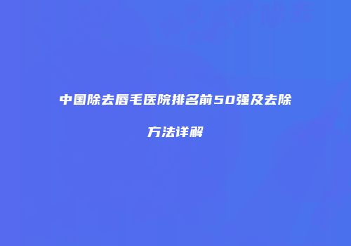 中国除去唇毛医院排名前50强及去除方法详解