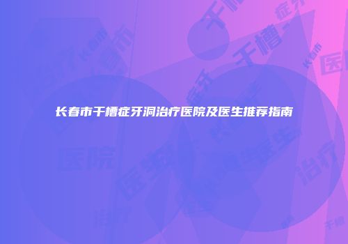 长春市干槽症牙洞治疗医院及医生推荐指南