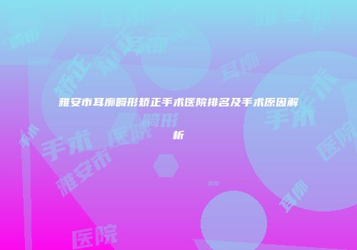 雅安市耳廓畸形矫正手术医院排名及手术原因解析