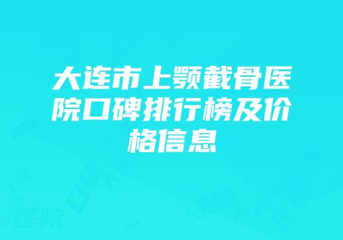大连市上颚截骨医院口碑排行榜及价格信息
