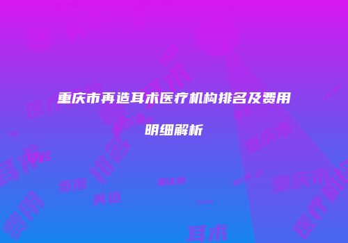 重庆市再造耳术医疗机构排名及费用明细解析