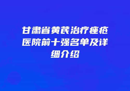 甘肃省黄芪治疗痤疮医院前十强名单及详细介绍
