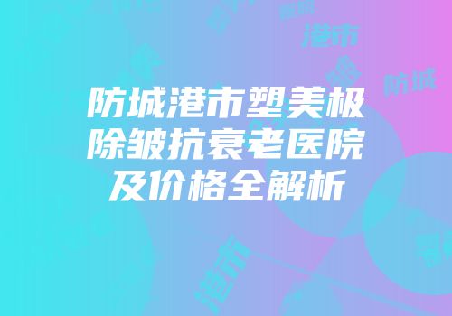 防城港市塑美极除皱抗衰老医院及价格全解析
