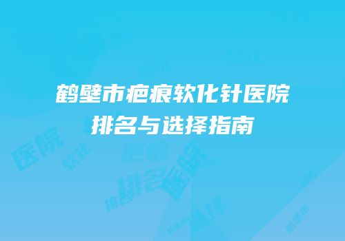 鹤壁市疤痕软化针医院排名与选择指南