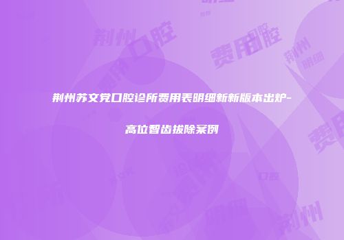 荆州苏文党口腔诊所费用表明细新新版本出炉-高位智齿拔除案例