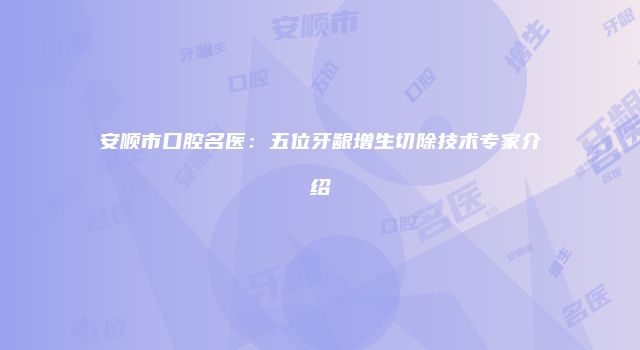 安顺市口腔名医：五位牙龈增生切除技术专家介绍