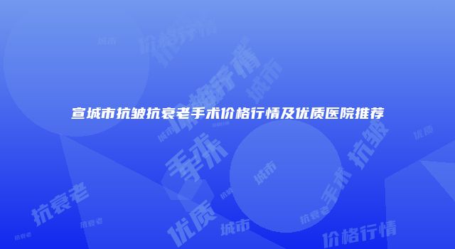 宣城市抗皱抗衰老手术价格行情及优质医院推荐