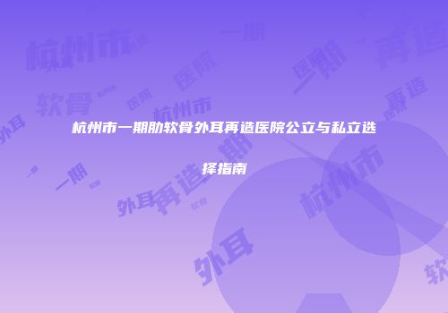 杭州市一期肋软骨外耳再造医院公立与私立选择指南