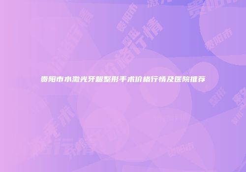 贵阳市水激光牙龈整形手术价格行情及医院推荐