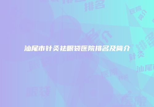 汕尾市针灸祛眼袋医院排名及简介