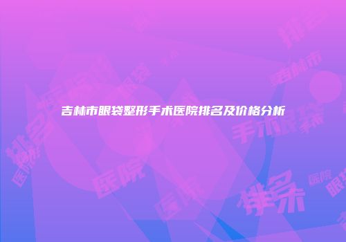 吉林市眼袋整形手术医院排名及价格分析