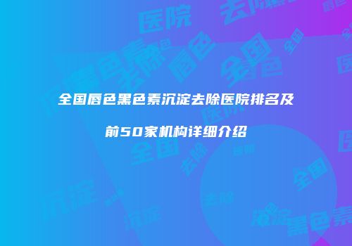 全国唇色黑色素沉淀去除医院排名及前50家机构详细介绍