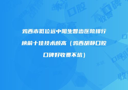 鸡西市低位远中阻生智齿医院排行榜前十佳技术颇高（鸡西胡静口腔口碑好收费不坑）