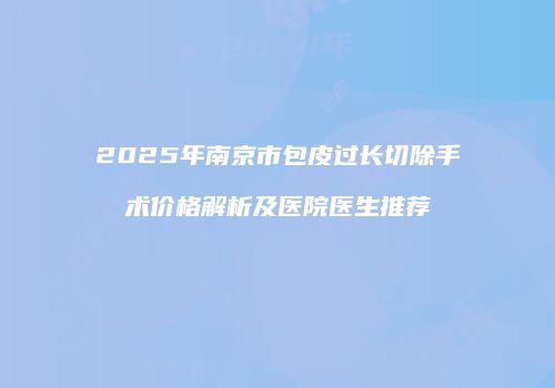 2025年南京市包皮过长切除手术价格解析及医院医生推荐