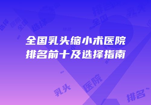 全国乳头缩小术医院排名前十及选择指南