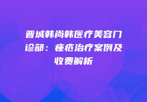 晋城韩尚韩医疗美容门诊部：痤疮治疗案例及收费解析
