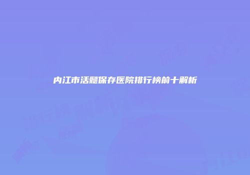 内江市活髓保存医院排行榜前十解析
