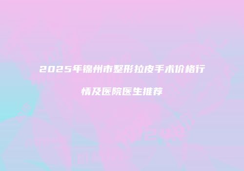 2025年锦州市整形拉皮手术价格行情及医院医生推荐
