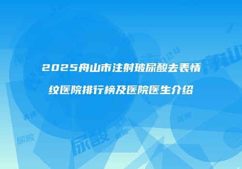 2025舟山市注射玻尿酸去表情纹医院排行榜及医院医生介绍