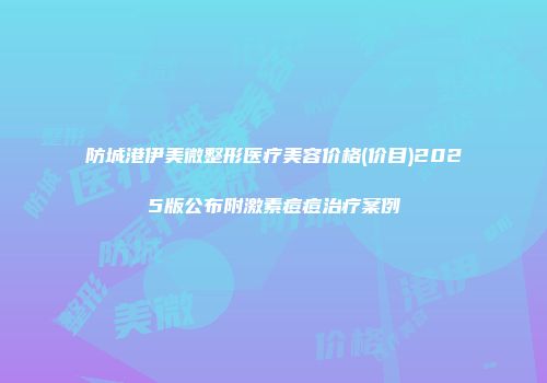 防城港伊美微整形医疗美容价格(价目)2025版公布附激素痘痘治疗案例