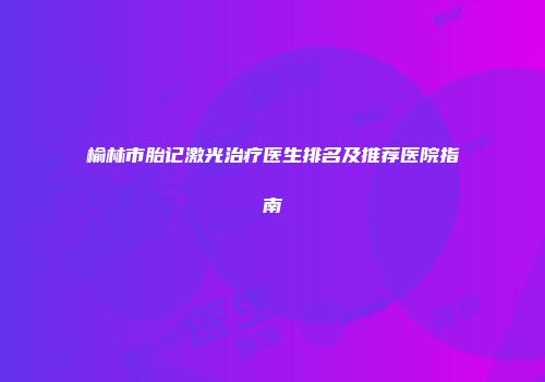 榆林市胎记激光治疗医生排名及推荐医院指南