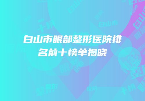 白山市眼部整形医院排名前十榜单揭晓