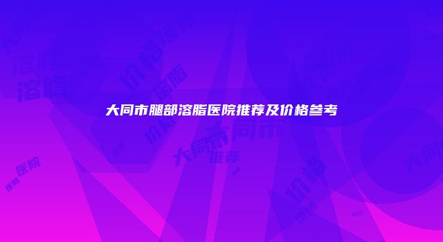 大同市腿部溶脂医院推荐及价格参考