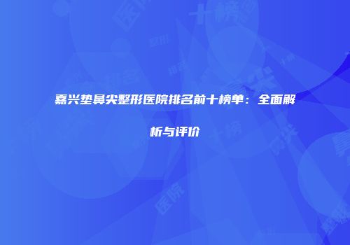 嘉兴垫鼻尖整形医院排名前十榜单：全面解析与评价
