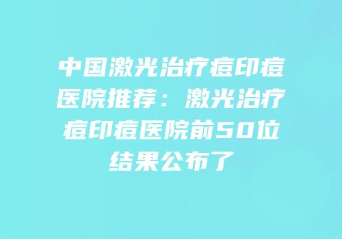 中国激光治疗痘印痘医院推荐：激光治疗痘印痘医院前50位结果公布了